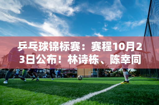 乒乓球锦标赛：赛程10月23日公布！林诗栋、陈幸同亮相 张本美等人首次亮相