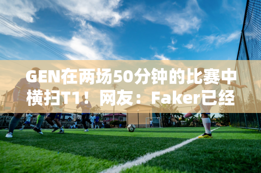 GEN在两场50分钟的比赛中横扫T1！网友：Faker已经进入名人堂了 却还要盘腿坐着！