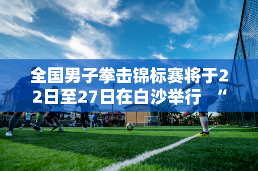 全国男子拳击锦标赛将于22日至27日在白沙举行  “硬汉”之间的战斗等你来观看！