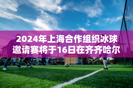 2024年上海合作组织冰球邀请赛将于16日在齐齐哈尔举行