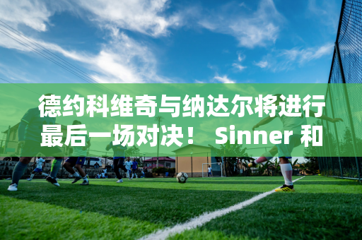 德约科维奇与纳达尔将进行最后一场对决！ Sinner 和Aka 争夺4000 万美元奖金