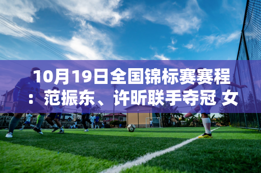 10月19日全国锦标赛赛程：范振东、许昕联手夺冠 女队上海、江苏对决