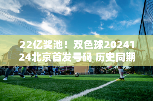 22亿奖池！双色球2024124北京首发号码 历史同期中奖号码