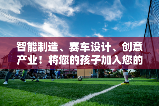 智能制造、赛车设计、创意产业！将您的孩子加入您的高中 并在香港大学暑期学校享受乐趣！