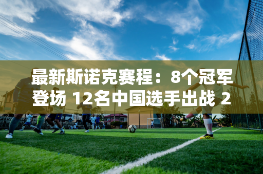 最新斯诺克赛程：8个冠军登场 12名中国选手出战 2场德比 白玉露首秀