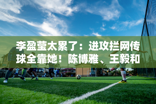 李盈莹太累了：进攻拦网传球全靠她！陈博雅、王毅和朱塔皮亚总共只得到23分