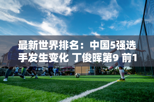 最新世界排名：中国5强选手发生变化 丁俊晖第9 前10将争夺712万大奖