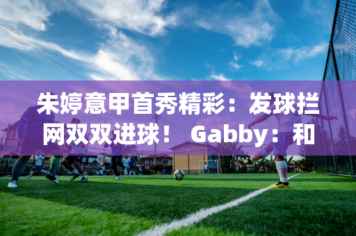 朱婷意甲首秀精彩：发球拦网双双进球！ Gabby：和她搭档很重要！