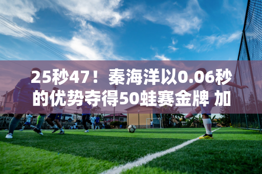 25秒47！秦海洋以0.06秒的优势夺得50蛙赛金牌 加冕世界杯三连冠