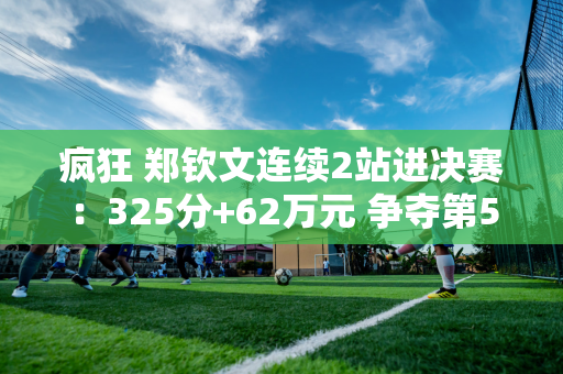 疯狂 郑钦文连续2站进决赛：325分+62万元 争夺第5个冠军