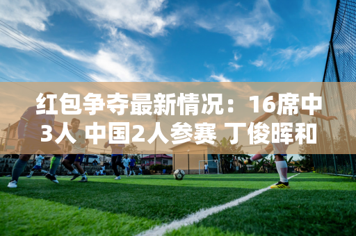 红包争夺最新情况：16席中3人 中国2人参赛 丁俊晖和太宰抢票！