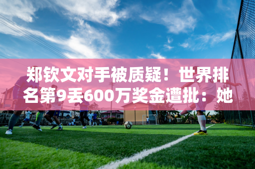 郑钦文对手被质疑！世界排名第9丢600万奖金遭批：她夺走了我年终资格