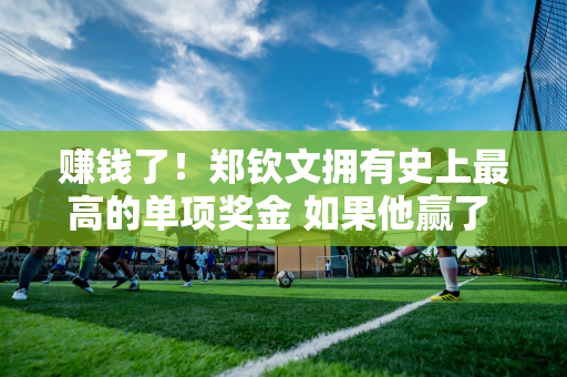 赚钱了！郑钦文拥有史上最高的单项奖金 如果他赢了 他可以赚到3450万元