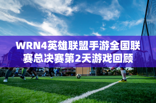 WRN4英雄联盟手游全国联赛总决赛第2天游戏回顾