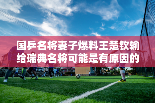 国乒名将妻子爆料王楚钦输给瑞典名将可能是有原因的 他的对手直言没想到