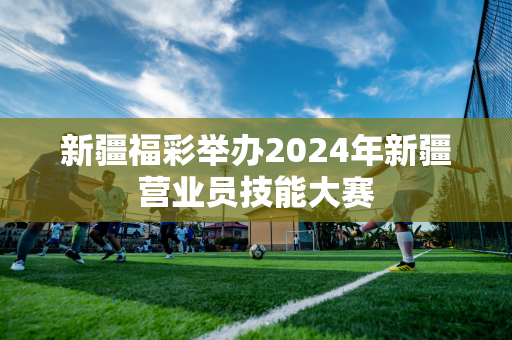 新疆福彩举办2024年新疆营业员技能大赛