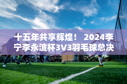 十五年共享辉煌！ 2024李宁李永波杯3V3羽毛球总决赛圆满落幕