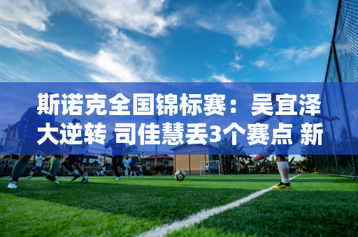 斯诺克全国锦标赛：吴宜泽大逆转 司佳慧丢3个赛点 新人贺国强惨遭淘汰！