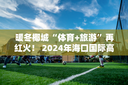 暖冬椰城“体育+旅游”再红火！ 2024年海口国际高尔夫邀请赛将在海口观澜湖高尔夫俱乐部举行