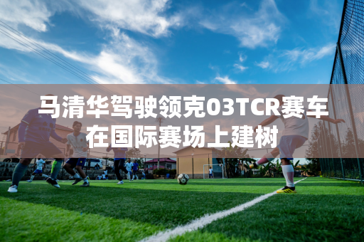 马清华驾驶领克03TCR赛车在国际赛场上建树