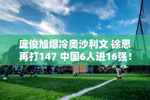 庞俊旭爆冷奥沙利文 徐思再打147 中国6人进16强！