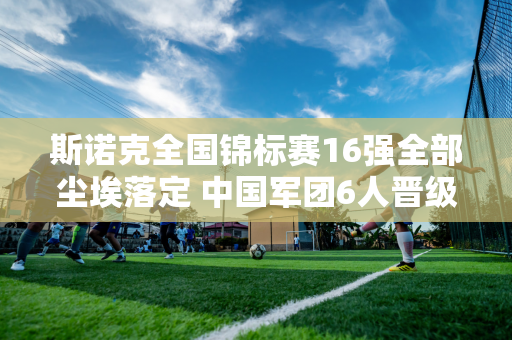 斯诺克全国锦标赛16强全部尘埃落定 中国军团6人晋级 16进8对决名单出炉