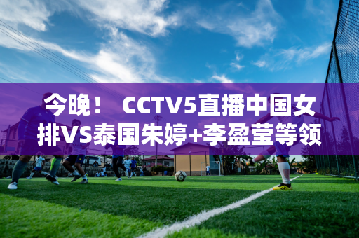 今晚！ CCTV5直播中国女排VS泰国朱婷+李盈莹等领衔争夺奥运席位