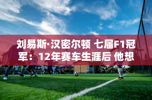 刘易斯·汉密尔顿 七届F1冠军：12年赛车生涯后 他想尽快退出梅赛德斯