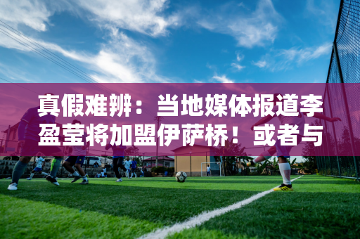 真假难辨：当地媒体报道李盈莹将加盟伊萨桥！或者与博斯科维奇成为队友