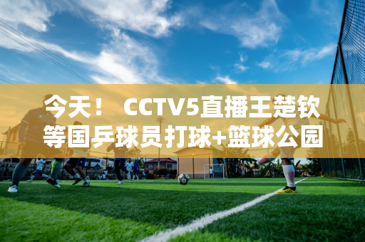 今天！ CCTV5直播王楚钦等国乒球员打球+篮球公园 APP转战德甲拜仁