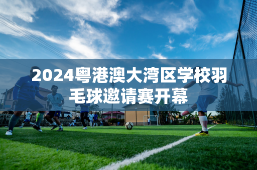 2024粤港澳大湾区学校羽毛球邀请赛开幕