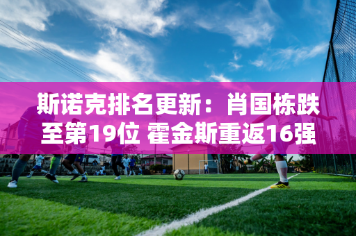 斯诺克排名更新：肖国栋跌至第19位 霍金斯重返16强 争夺两场大满贯门票