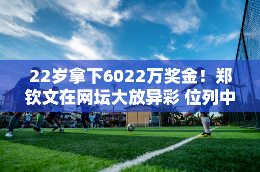 22岁拿下6022万奖金！郑钦文在网坛大放异彩 位列中国网坛历史第四 而李娜的传奇依然领跑