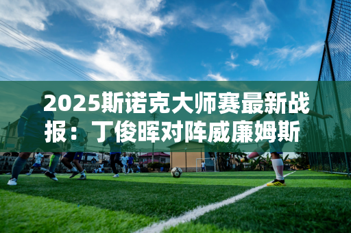 2025斯诺克大师赛最新战报：丁俊晖对阵威廉姆斯 三国抽签均不利