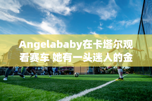 Angelababy在卡塔尔观看赛车 她有一头迷人的金发 她在比赛中的座位就体现了她的地位！