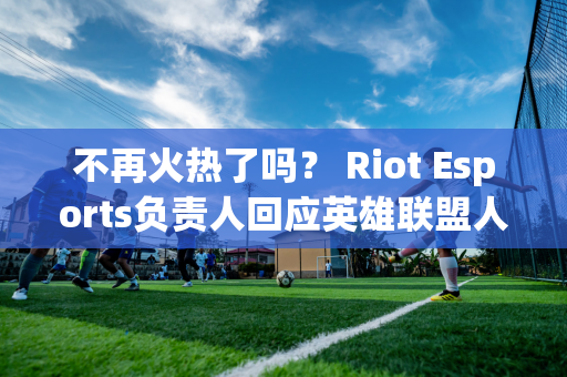 不再火热了吗？ Riot Esports负责人回应英雄联盟人气下降：不担心