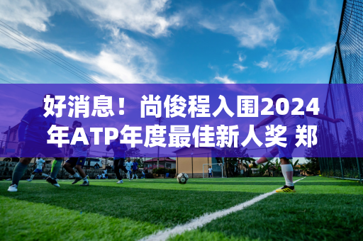 好消息！尚俊程入围2024年ATP年度最佳新人奖 郑勤文两年前荣获WTA年度最佳新人奖