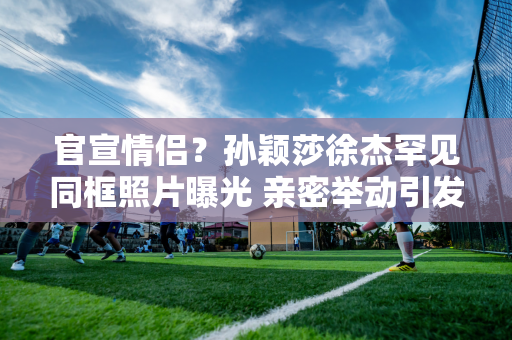 官宣情侣？孙颖莎徐杰罕见同框照片曝光 亲密举动引发网友浮想联翩