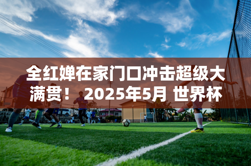 全红婵在家门口冲击超级大满贯！ 2025年5月 世界杯决赛在北京举行