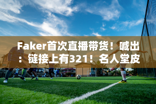 Faker首次直播带货！喊出：链接上有321！名人堂皮肤累计售出481万张