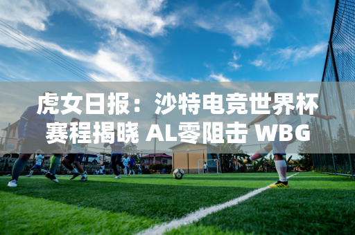 虎女日报：沙特电竞世界杯赛程揭晓 AL零阻击 WBG锁定小组第一