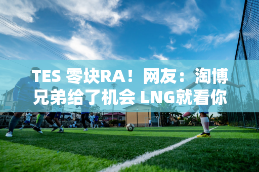 TES 零块RA！网友：淘博兄弟给了机会 LNG就看你了