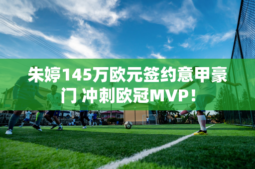 朱婷145万欧元签约意甲豪门 冲刺欧冠MVP！