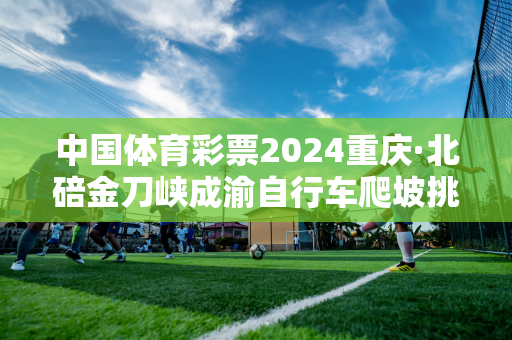 中国体育彩票2024重庆·北碚金刀峡成渝自行车爬坡挑战赛圆满落幕