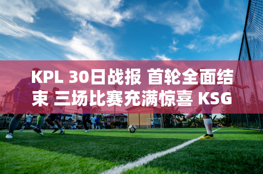 KPL 30日战报 首轮全面结束 三场比赛充满惊喜 KSG大狼全部翻盘