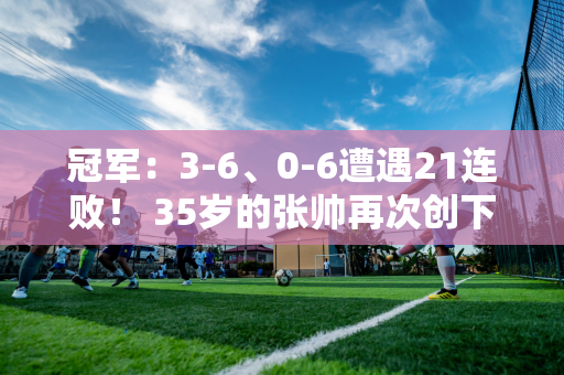 冠军：3-6、0-6遭遇21连败！ 35岁的张帅再次创下耻辱纪录 网友：退休了