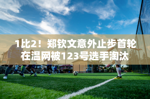 1比2！郑钦文意外止步首轮 在温网被123号选手淘汰 赛点又一份大礼