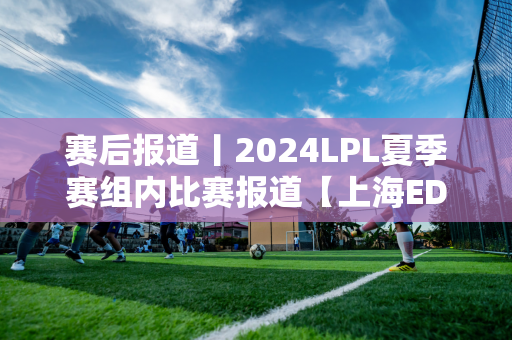 赛后报道丨2024LPL夏季赛组内比赛报道【上海EDG合创汽车VSRNG】