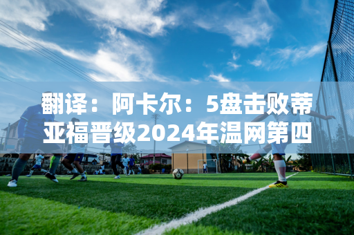 翻译：阿卡尔：5盘击败蒂亚福晋级2024年温网第四轮