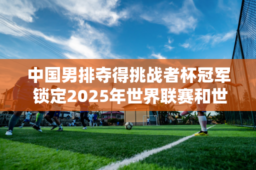 中国男排夺得挑战者杯冠军 锁定2025年世界联赛和世锦赛资格